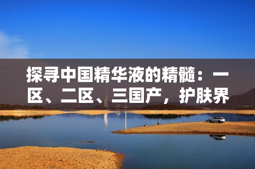 探尋中國精華液的精髓：一區(qū)、二區(qū)、三國產(chǎn)，護膚界的黃金秘籍