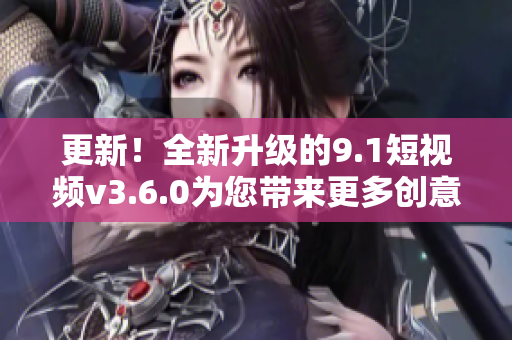 更新！全新升級(jí)的9.1短視頻v3.6.0為您帶來(lái)更多創(chuàng)意和樂趣