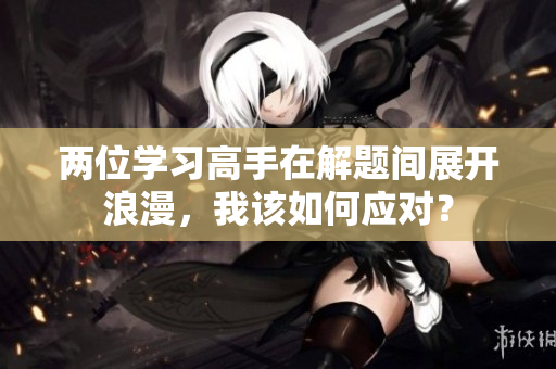兩位學(xué)習(xí)高手在解題間展開浪漫，我該如何應(yīng)對？