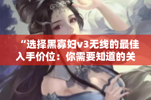 “選擇黑寡婦v3無線的最佳入手價位：你需要知道的關(guān)鍵因素”