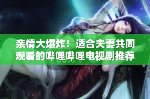 親情大爆炸！適合夫妻共同觀看的嗶哩嗶哩電視劇推薦
