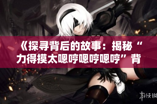 《探尋背后的故事：揭秘“力得摸太嗯哼嗯哼嗯哼”背后的歌曲來歷》
