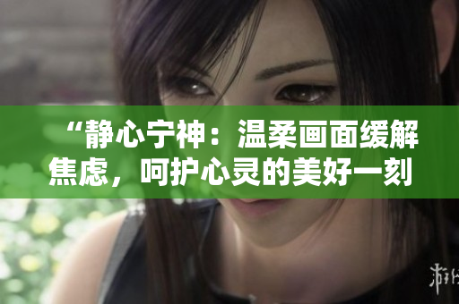 “靜心寧神：溫柔畫面緩解焦慮，呵護心靈的美好一刻”