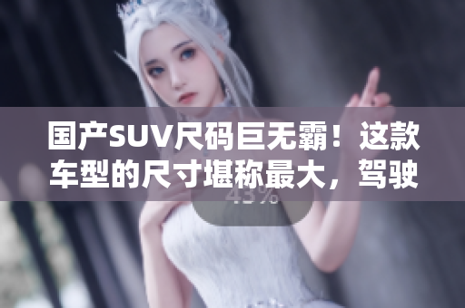 國產SUV尺碼巨無霸！這款車型的尺寸堪稱最大，駕駛體驗超乎想象！