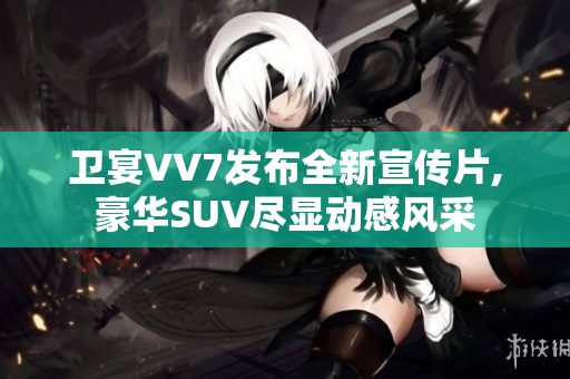 衛(wèi)宴VV7發(fā)布全新宣傳片,豪華SUV盡顯動感風采