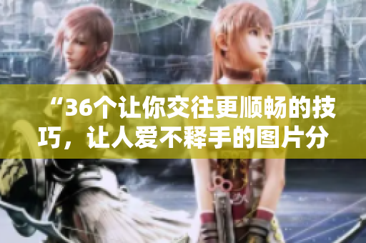 “36個讓你交往更順暢的技巧，讓人愛不釋手的圖片分享”