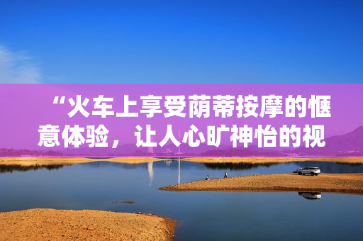“火車上享受蔭蒂按摩的愜意體驗，讓人心曠神怡的視頻分享”