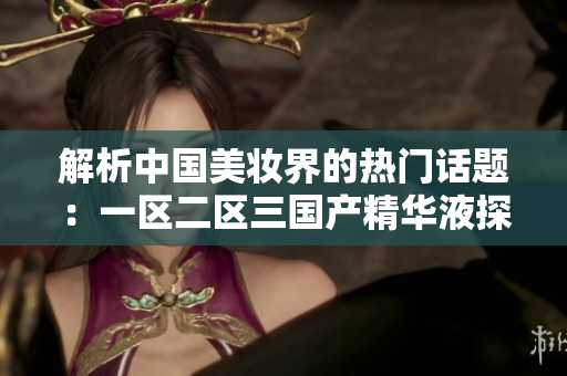 解析中國美妝界的熱門話題：一區(qū)二區(qū)三國產(chǎn)精華液探究