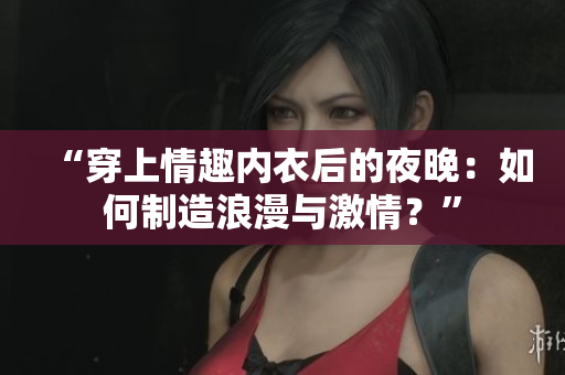 “穿上情趣內(nèi)衣后的夜晚：如何制造浪漫與激情？”