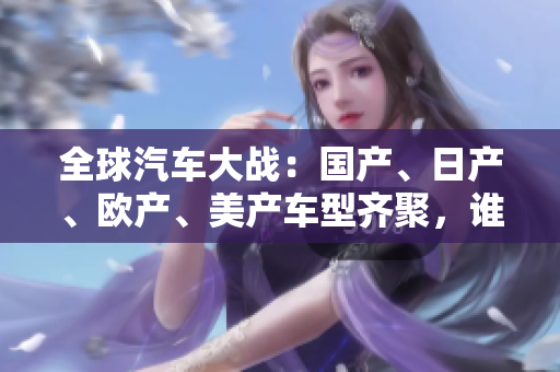 全球汽車大戰(zhàn)：國產(chǎn)、日產(chǎn)、歐產(chǎn)、美產(chǎn)車型齊聚，誰能稱霸全球市場？