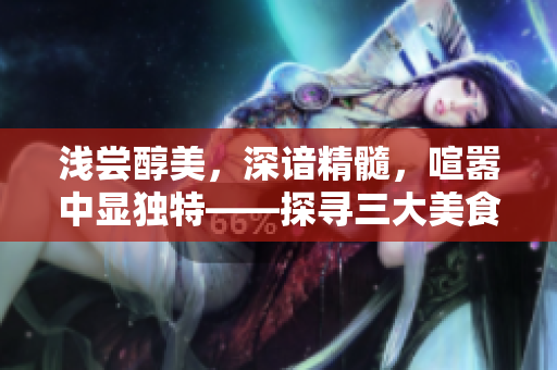 淺嘗醇美，深諳精髓，喧囂中顯獨特——探尋三大美食的魅力