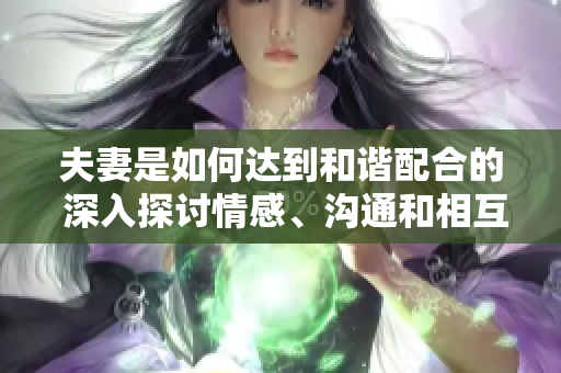 夫妻是如何達(dá)到和諧配合的 深入探討情感、溝通和相互理解的關(guān)鍵