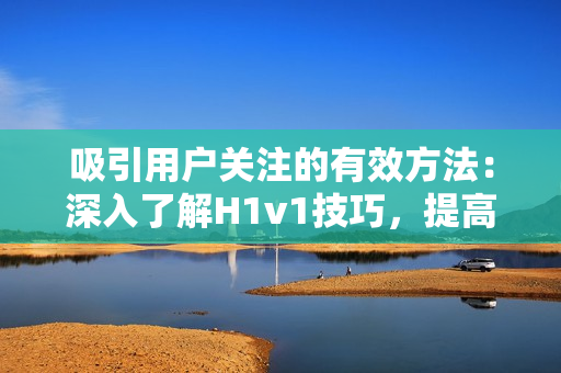 吸引用戶(hù)關(guān)注的有效方法:深入了解H1v1技巧,提高內(nèi)容質(zhì)量 吸引用戶(hù)關(guān)注的有效方法:深入了解H1v1技巧,提高內(nèi)容質(zhì)量