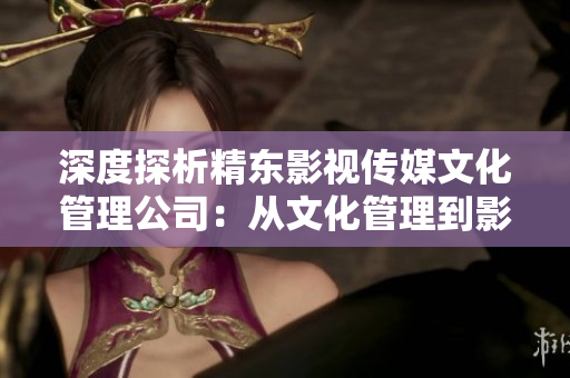 深度探析精東影視傳媒文化管理公司：從文化管理到影視創(chuàng)作的全面剖析