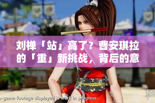 劉禪「站」高了？曹安琪拉的「重」新挑戰(zhàn)，背后的意圖何在？