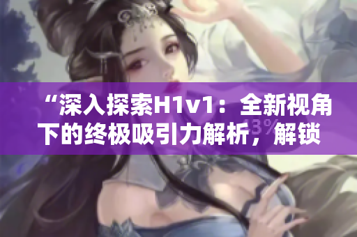 “深入探索H1v1：全新視角下的終極吸引力解析，解鎖獨特洞見與技巧！”