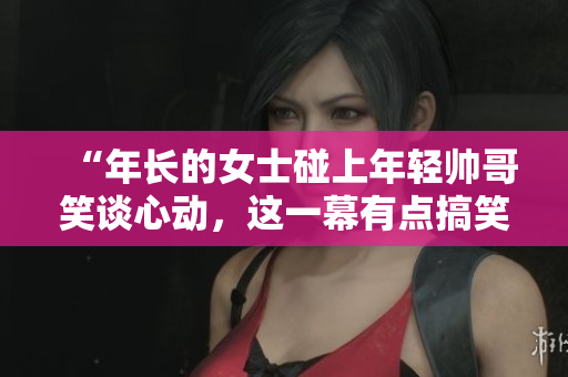 “年長的女士碰上年輕帥哥笑談心動，這一幕有點搞笑！”