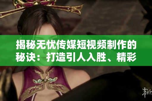 揭秘?zé)o憂(yōu)傳媒短視頻制作的秘訣：打造引人入勝、精彩紛呈的視聽(tīng)盛宴