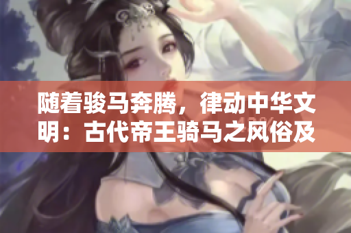 隨著駿馬奔騰，律動中華文明：古代帝王騎馬之風俗及象征意義