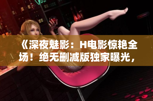 《深夜魅影：H電影驚艷全場(chǎng)！絕無刪減版獨(dú)家曝光，銷魂鏡頭令人熱血沸騰！》