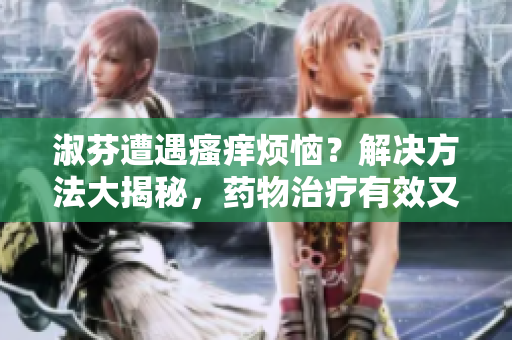 淑芬遭遇瘙癢煩惱？解決方法大揭秘，藥物治療有效又安全！