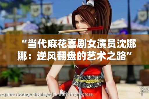 “當(dāng)代麻花喜劇女演員沈娜娜：逆風(fēng)翻盤的藝術(shù)之路”
