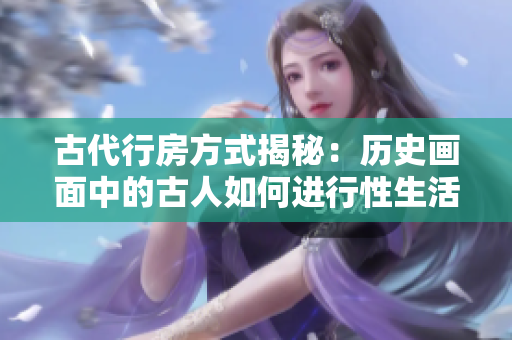 古代行房方式揭秘：歷史畫面中的古人如何進(jìn)行性生活