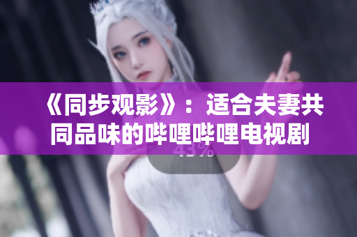 《同步觀影》：適合夫妻共同品味的嗶哩嗶哩電視劇