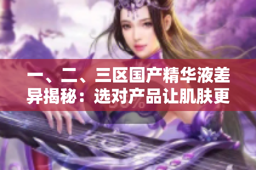 一、二、三區(qū)國產(chǎn)精華液差異揭秘：選對(duì)產(chǎn)品讓肌膚更出彩