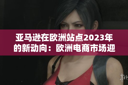 亞馬遜在歐洲站點(diǎn)2023年的新動(dòng)向：歐洲電商市場(chǎng)迎來的重大變革