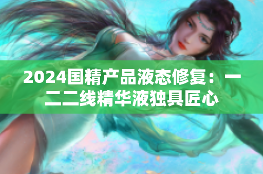 2024國精產(chǎn)品液態(tài)修復(fù)：一二二線精華液獨具匠心