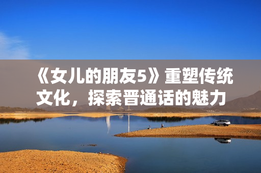 《女兒的朋友5》重塑傳統(tǒng)文化，探索晉通話的魅力