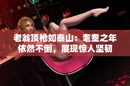老翁頂槍如泰山：耄耋之年依然不倒，展現(xiàn)驚人堅(jiān)韌