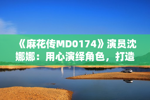 《麻花傳MD0174》演員沈娜娜：用心演繹角色，打造新一代熒屏魅力