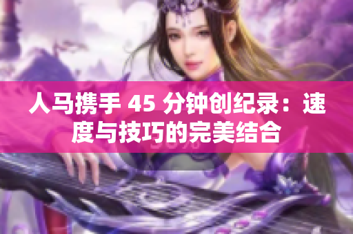 人馬攜手 45 分鐘創(chuàng)紀(jì)錄：速度與技巧的完美結(jié)合