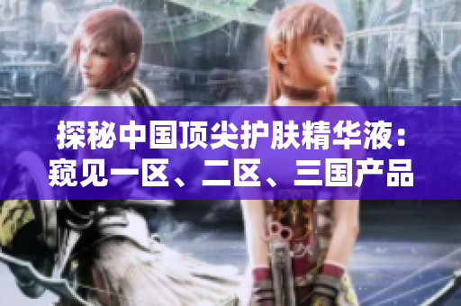 探秘中國頂尖護(hù)膚精華液:窺見一區(qū)、二區(qū)、三國產(chǎn)品質(zhì)的奧秘 探秘中國頂尖護(hù)膚精華液:窺見一區(qū)、二區(qū)、三國產(chǎn)品質(zhì)的奧秘