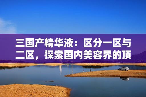三國產(chǎn)精華液：區(qū)分一區(qū)與二區(qū)，探索國內(nèi)美容界的頂尖科技與獨(dú)特配方
