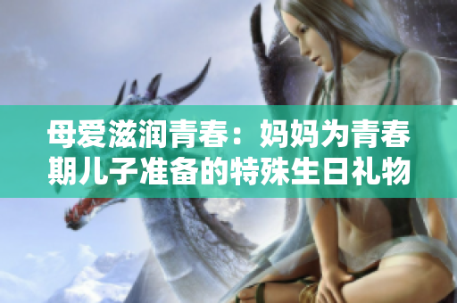 母愛(ài)滋潤(rùn)青春：媽媽為青春期兒子準(zhǔn)備的特殊生日禮物