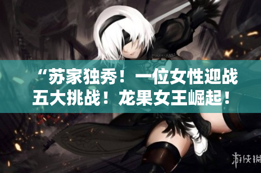 “蘇家獨(dú)秀！一位女性迎戰(zhàn)五大挑戰(zhàn)！龍果女王崛起！”