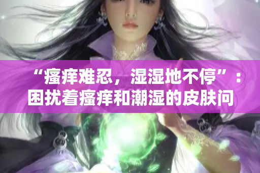 “瘙癢難忍，濕濕地不停”：困擾著瘙癢和潮濕的皮膚問題