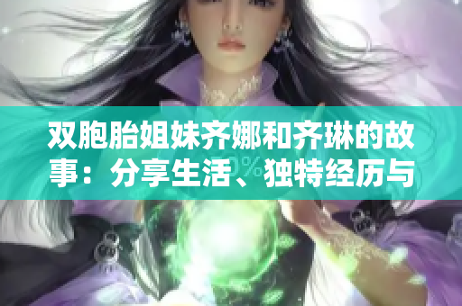 雙胞胎姐妹齊娜和齊琳的故事：分享生活、獨特經(jīng)歷與成長
