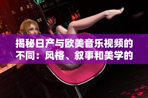 揭秘日產(chǎn)與歐美音樂視頻的不同：風(fēng)格、敘事和美學(xué)的比較