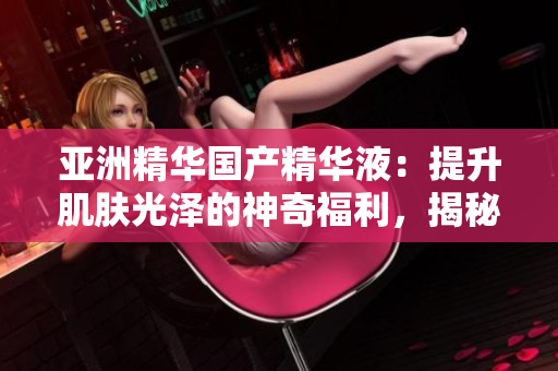 亞洲精華國產(chǎn)精華液：提升肌膚光澤的神奇福利，揭秘護(hù)膚界的新寵