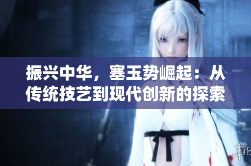 振興中華，塞玉勢(shì)崛起：從傳統(tǒng)技藝到現(xiàn)代創(chuàng)新的探索與發(fā)展
