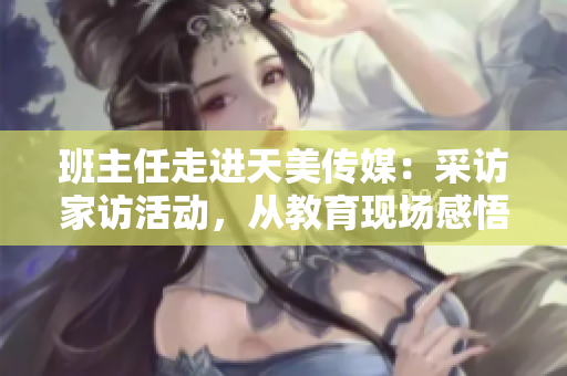 班主任走進(jìn)天美傳媒：采訪家訪活動，從教育現(xiàn)場感悟成長故事