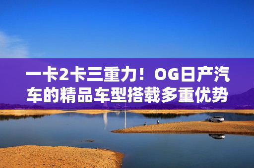 一卡2卡三重力！OG日產(chǎn)汽車(chē)的精品車(chē)型搭載多重優(yōu)勢(shì)，魅力再升級(jí)