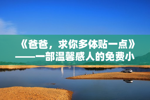 《爸爸，求你多體貼一點》——一部溫馨感人的免費小說【限時免費閱讀】