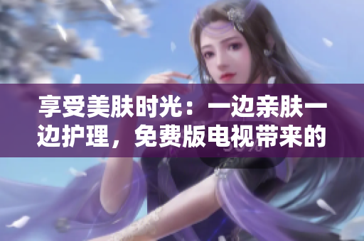 享受美膚時光：一邊親膚一邊護理，免費版電視帶來的全新美容體驗