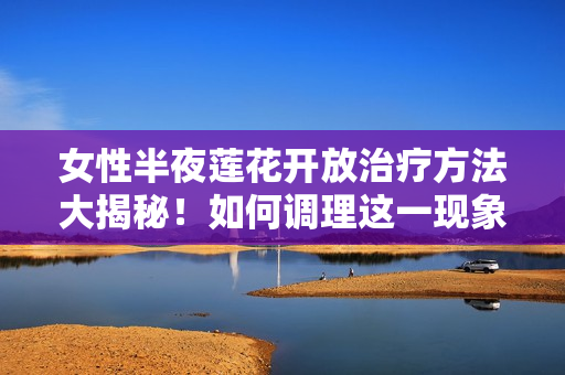 女性半夜蓮花開放治療方法大揭秘！如何調理這一現(xiàn)象？