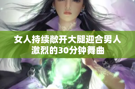 女人持續(xù)敞開大腿迎合男人激烈的30分鐘舞曲
